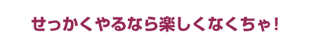 せっかくやるなら楽しくなくちゃ!