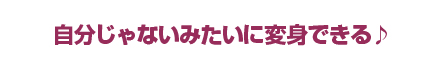 自分じゃないみたいに変身できる♪