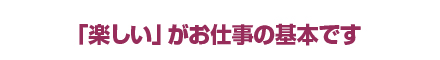 楽しいがお仕事の基本です