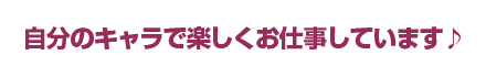 自分のキャラで楽しくお仕事しています♪