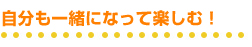 自分も一緒になって楽しむ!