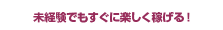 未経験でもすぐに楽しく稼げる！