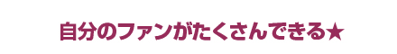 自分のファンがたくさんできる★