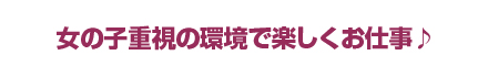 女の子重視の環境で楽しくお仕事♪