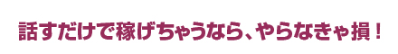 話すだけで稼げちゃうなら、やらなきゃ損！