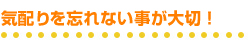 気配りを忘れない事が大切！