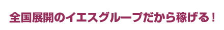 全国展開のイエスグループだから稼げる！