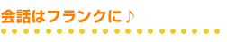 会話はフランクに♪