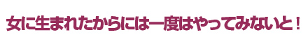 女に生まれたからには一度はやってみないと！