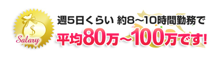 週5日くらい 約8～10時間勤務で平均80万～100万円です！