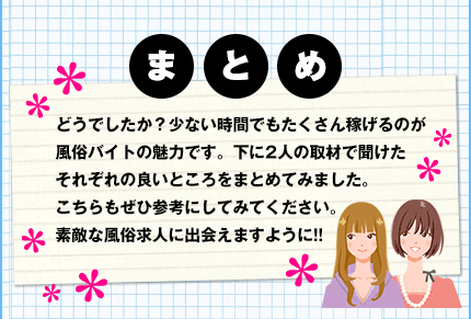 まとめ　どうでしたか？少ない時間でもたくさん稼げるのが風俗バイトの魅力です。下に2人の取材で聞けたそれぞれの良いところをまとめてみました。こちらもぜひ参考にしてみてください。素敵な風俗求人に出会えますように!!