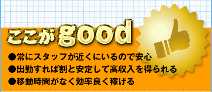 ここがGOOD　常にスタッフが近くにいるので安心　出勤すれば割と安定して高収入を得られる　移動時間がなく効率良く稼げる