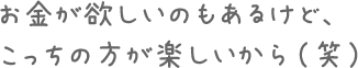 お金が欲しいのもあるけど、こっちの方が楽しいから（笑）