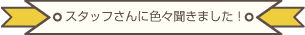 スタッフさんに色々聞きました！