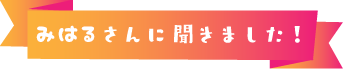 みはるさんに聞きました